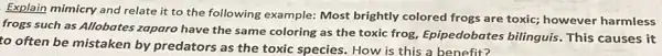 Explain mimicry and relate it to the following example: Most brightly colored frogs are toxic;however harmless
frogs such as Allobates zaparo have the same coloring as the toxic frog, Epipedobates bilinguis This causes it
to often be mistaken by predators as the toxic species. How is this a benefit?