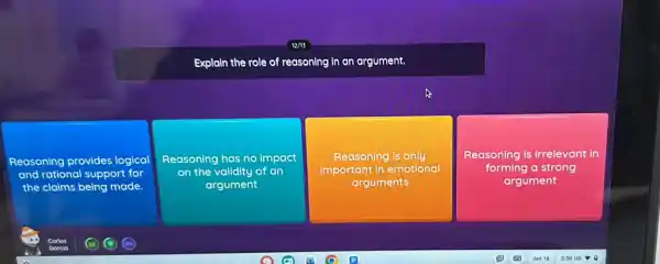 Explain the role of reasoning in an argument.
Reasoning provides logical
and rational support for
the claims being made.
Reasoning has no impact
on the validity of on
argument
Reasoning is only
important in emotional
arguments
Reasoning is irrelevant in
forming a strong
argument