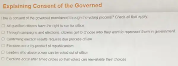 Explaining Consent of the Governed
How is consent of the governed maintained through the voting process? Check all that apply.
All qualified citizens have the right to run for office
Through campaigns and elections.citizens get to choose who they want to represent them in government
Confirming election results requires due process of law
Elections are a by product of republicanism
Leaders who abuse power can be voted out of office
Elections occur after timed cycles so that voters can reevaluate their choices