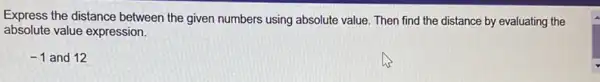 Express the distance between the given numbers using absolute value. Then find the distance by evaluating the
absolute value expression.
-1 and 12