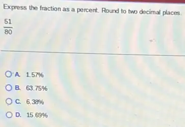 Express the fraction as a percent. Round to two decimal places.
(51)/(80)
A. 157% 
B. 63.75% 
C. 6.38% 
D. 15.69%