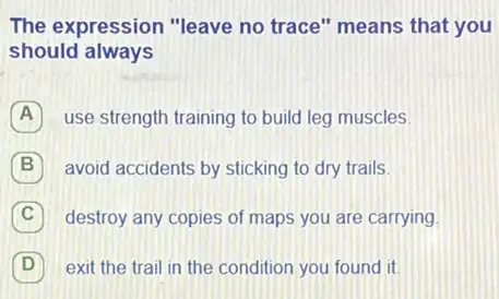 The expression "leave no trace" means that you
should always
A use strength training to build leg muscles.
B avoid accidents by sticking to dry trails.
C destroy any copies of maps you are carrying.
D exit the trail in the condition you found it D