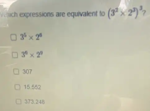 which expressions are equivalent to (3^2times 2^3)^3
3^5times 2^6
D 3^6times 2^9
307
15.552
373.248