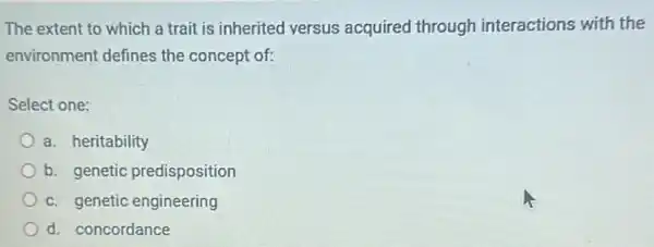 The extent to which a trait is inherited versus acquired through interactions with the
environment defines the concept of:
Select one:
a. heritability
b. genetic predisposition
c. genetic engineering
d. concordance