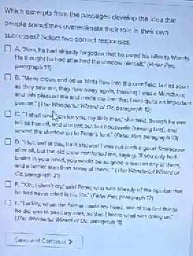 Which exterpto from the passages developu the idea that
people sometimes overeslimate their rale in their uwn
surreysen? Select two correct resporises.
He thoughthe I this sell." (Hiter Pon,
nlready forgotten that he wed his tallss to Wendy
B. "Meny ercirs and other hirds flew into youn
as they saw me they fluw oway aginlin thinking I was in M nchking
and his pleasal me the: I was quite en limpo tearit
Wrand of Oz, parayranh
liti la man, she said thouch he was
she get out her housimile /sewirg big.end
to Peter's fout." (Peter Par, paragiaph 10
on this, fruit showed I was rota
afor all, bullin old cow romforted me, saying, "It you city had
Linting in your hand you would be as any of them,
and a barter man than some al them: "like Klonderi.Wourd or
Ox paragraph 2)
F. "Oh, Ishan't cry:said Ferec wila wing she of the opinion them
he had never crimy in his life" (reter
he din was to point my cars, so going un."
heavy one of the first things