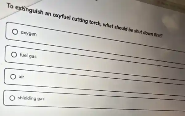 To extinguish an oxyfuel cutting torch what should be shut down first?
oxygen
fuel gas
air
shielding gas