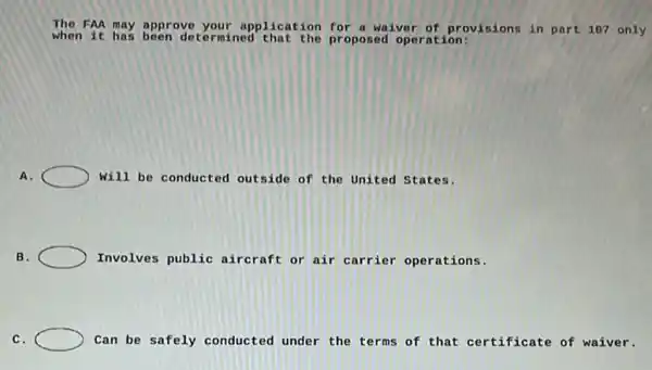 The FAA may approve your application for a waiver of provisions in part 107 only
when it has been deter mined that the proposed operation:
A.	will be conducted outside of the United States.
B.	Involves public aircraft or air carrier operations.
C.	Can be safely conducted under the terms of that certificate of waiver.