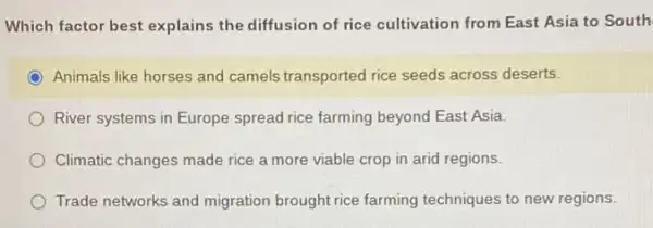 Which factor best explains the diffusion of rice cultivation from East Asia to South
Animals like horses and camels transported rice seeds across deserts.
River systems in Europe spread rice farming beyond East Asia.
Climatic changes made rice a more viable crop in arid regions.
Trade networks and migration brought rice farming techniques to new regions.