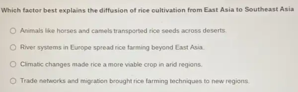 Which factor best explains the diffusion of rice cultivation from East Asia to Southeast Asia
Animals like horses and camels transported rice seeds across deserts.
River systems in Europe spread rice farming beyond East Asia.
Climatic changes made rice a more viable crop in arid regions.
Trade networks and migration brought rice farming techniques to new regions.