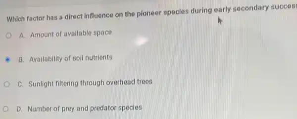 Which factor has a direct influence on the pioneer species during early secondary succes
A. Amount of available space
B. Availability of soll nutrients
C. Sunlight filtering through overhead trees
D. Number of prey and predator species