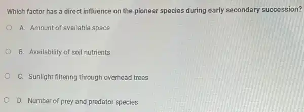 Which factor has a direct influence on the pioneer species during early secondary succession?
A. Amount of available space
B. Availability of soil nutrients
C. Sunlight filtering through overhead trees
D. Number of prey and predator species