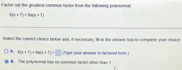 Factor out the greatest common factor from the following polynomial.
8(x+7)+9a(x+7)
Select the correct choice below and, if necessary,fill in the answer box to complete your choice.
A. 8(x+7)+9a(x+7) (Type your answer in factored form.) 8(x+7)+9a(x+7)=square 
B. The polynomial has no common factor other than 1.