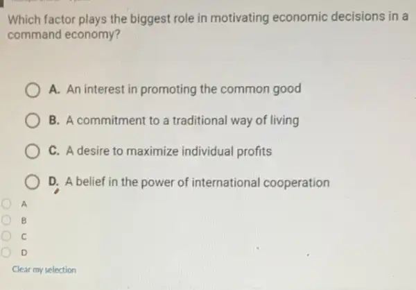 Which factor plays the biggest role in motivating economic decisions in a
command economy?
A. An interest in promoting the common good
B. A commitment to a traditional way of living
C. A desire to maximize individual profits
D. A belief in the power of international cooperation
D
Clear my selection