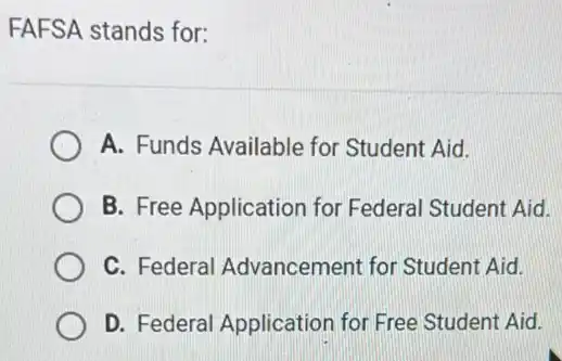 FAFSA stands for:
A. Funds Available for Student Aid.
B. Free Application for Federal Student Aid.
C. Federal Advancement for Student Aid.
D. Federal Application for Free Student Aid.