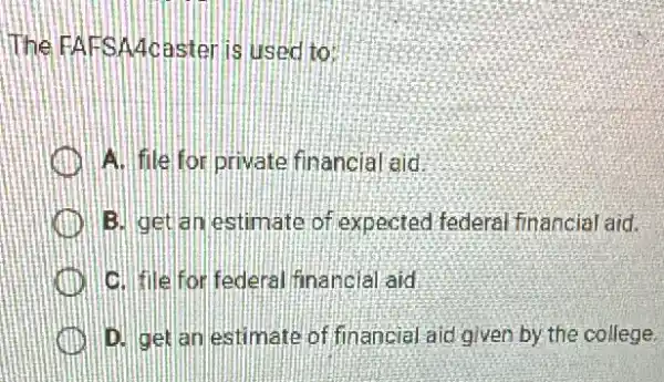 The FAFSAcasteri is used to:
A. file for private financial aid
B. getan estimate of expected federa financial aid.
C. filefor federal financial aid
D. get an estimate of financial aid given by the college.