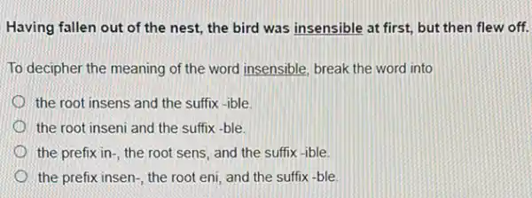 Having fallen out of the nest, the bird was insensible at first,but then flew off.
To decipher the meaning of the word insensible break the word into
the root insens and the suffix -ible.
the root inseni and the suffix -ble
the prefix in-, the root sens, and the suffix-ible
the prefix insen-, the root eni, and the suffix -ble