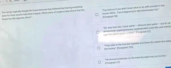 The family originally bought the house because they believed that having everything
done for them would make them happier. Which piece of evidence best shows that the
house has the opposite effect?
You look as if you didn't know what to do with yourself in this
house, either. You're beginning to feel unnecessary too."
(Paragraph 58)
"Oh, they look real,I must admit - Africa in your parlor -but it's all
dimensional, superneactionary, supersensitive color film and mental
tape film behind glass screens." (Paragraph 37)
"They went to the fuse box together and threw the switch that killed
the nursery." (Paragraph 220)
"He chewed tastelessly on the meat the table had cut for him!
(Paragraph 67)