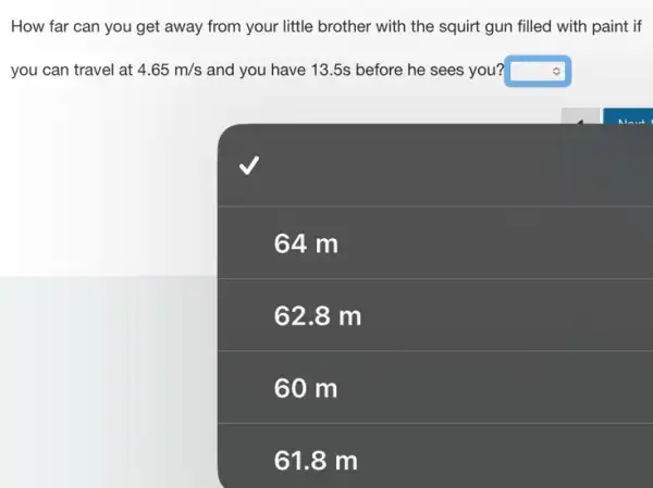 How far can you get away from your little brother with the squirt gun filled with paint if
you can travel at 4.65m/s and you have 13 .5s before he sees you? square 
square 
64 m
62.8 m
61.8 m