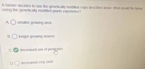 A farmer decides to use the genetically modified crops described above. What should the farmer
using the genetically modified plants experience?
A smaller growing area
B longer growing season
decreased use of pesticides
decreased crop yield