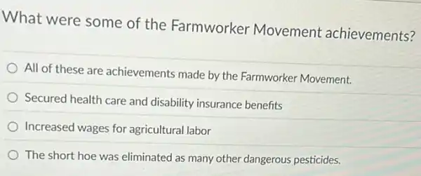 What were some of the Farmworker Movement achievements?
All of these are achievements made by the Farmworker Movement.
Secured health care and disability insurance benefits
Increased wages for agricultural labor
The short hoe was eliminated as many other dangerous pesticides.