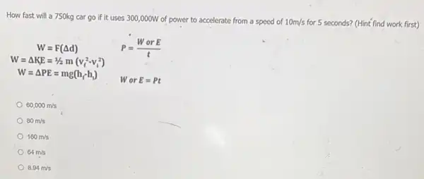 How fast will a 750kg car go if it uses 300,000W of power to accelerate from a speed of 10m/s for 5 seconds? (Hint find work first)
W=F(Delta d)	P=(WorE)/(t)
W=Delta KE=1/2m(v_(f)^2-v_(i)^2)
W=Delta PE=mg(h_(f)-h_(i))
WorE=Pt
60,000m/s
80m/s
160m/s
64m/s
8.94m/s