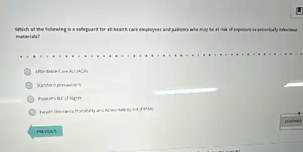 Which of the fc following is a safeguard for all health care employees and patients who may be at risk of exposure to potentially infectious
materials?
Affordable Care Act (ACA)
Standard precautions
Patient's Bill of Rights
Health Insurance Portability and Accountability Act (HIPAA)