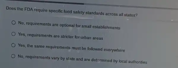 Does the FDA require specific food safety standards across all states?
No, requirements are optional for small establishments
Yes, requirements are stricter for urban areas
Yes, the same requirements must be followed everywhere
No, requirements vary by state and are determined by local authorities