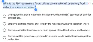 What is the FDA requirement for an off site caterer who will be serving food
without temperature controls?
llp
Use equipment that is National Sanitation Foundation (NSF)approved as safe for
outdoor use.
Employ a certified master chef level by the American Culinary Federation (ACF)
Provide callbrated thermometers, clean aprons, closed toed shoes.and hairnets.
Provide written procedures, prepared in advance, made available upon request to
authorities.