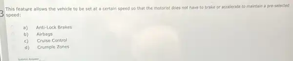 This feature allows the vehicle to be set at a certain speed so that the motorist does not have to brake or accelerate to maintain a pre-selected
speed:
a) Anti-Lock Brakes
b) Airbags
c) Cruise Control
d)
Crumple Zones