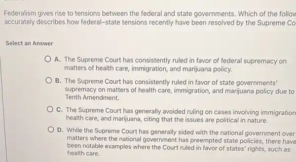 Federalism gives rise to tensions between the federal and state governments. Which of the follow
accurately describes how federal-state tensions recently have been resolved by the Supreme Co
Select an Answer
A. The Supreme Court has consistently ruled in favor of federal supremacy on
matters of health care immigration, and marijuana policy.
B. The Supreme Court has consistently ruled in favor of state governments'
supremacy on matters of health care, immigration and marijuana policy due to
Tenth Amendment.
C. The Supreme Court has generally avoided ruling on cases involving immigration
health care, and marijuana citing that the issues are political in nature.
D. While the Supreme Court has generally sided with the national government over
matters where the national government has preempted state policies, there have
been notable examples where the Court ruled in favor of states' rights,such as
health care.