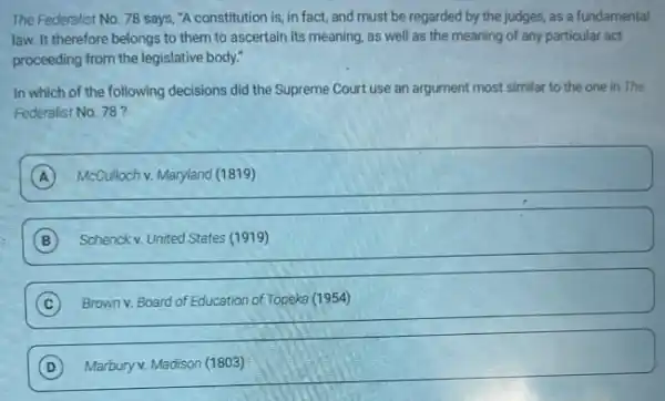 The Federalist No. 78 says, "A constitution is in fact, and must be regarded by the judges, as a fundamental
law. It therefore belongs to them to ascertain its meaning, as well as the meaning of any particular act
proceeding from the legislative body."
In which of the following decisions did the Supreme Court use an argument most similar to the one in The
Federalist No. 78 ?
A McCulloch v. Maryland (1819) A
B Schenck v. United States (1919)
C Brown v. Board of Education of Topeka (1954)
C
square 
Marbury v. Madison (1803)
D