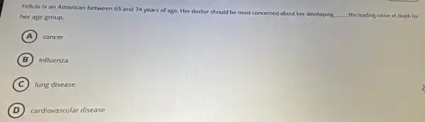 Felicla is an American between 65 and 74 years of age. Her doctor should be most concerned about her developing
__ the leading cause of death for her age group.
A cancer
B influenza
C lung disease
D cardiovascular disease