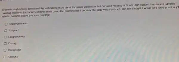 A female student was questioned by authorities today about the minor vandalism that occurred recently at South High School. The student admitted
painting grafiti on the lockers of three other girls. She said she did it because the girls were freshmen, and she thought it would be a funny practical jol
Which character trait is this teen missing?
Trustworthiness
Respect
Responsibility
Caring
Citizenship
Faimess