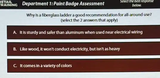 Why is a fiberglass ladder a good recommendation for all-around use?
(select the 2 answers that apply)
A. It is sturdy and safer than aluminum when used near electrical wiring
B. Like wood,it won't conduct electricity, but isn't as heavy
C. It comesin a variety of colors