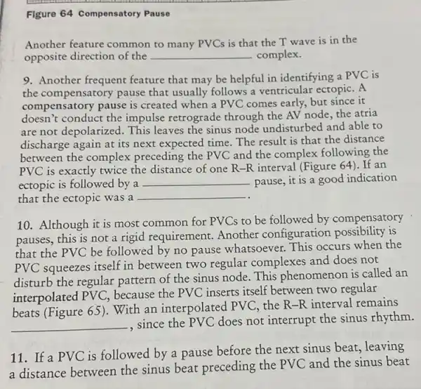 Figure 64 Compensatory Pause
Another feature common to many PVCs is that the T wave is in the
opposite direction of the __ complex.
9. Another frequent feature that may be helpful in identifying a PVC is
the compensatory pause that usually follows a ventricular ectopiC. A
compensatory pause is created when a PVC comes early, but since it
doesn't conduct the impulse retrograde through the AV node the atria
are not depolarized . This leaves the sinus node undisturbed and able to
discharge again at its next expected time. The result is that the distance
between the complex preceding the PVC and the complex following the
PVC is exactly twice the distance of one R-R interval (Figure 64). If an
ectopic is followed by a __ pause, it is a good indication
that the ectopic was a
__
10. Although it is most common for PVCs to be followed by compensatory
pauses, this is not a rigid requirement Another configuration possibility is
that the PVC be followed by no pause whatsoever. This occurs when the
PVC squeezes itself in between two regular complexes and does not
disturb the regular pattern of the sinus node. This phenomenon is called an
interpolated PV C. because the PVC inserts itself between two regular
beats (Figure 65 ). With an interpolated PVC, the R-R interval remains
__
since the PVC does not interrupt the sinus rhythm.
11. If a PVC is followed by a pause before the next sinus beat, leaving
a distance between the sinus beat preceding the PVC and the sinus beat