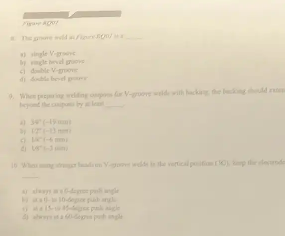 Figure RQ01
8. The groove weld in Figure RQ01 is a __
a) single V-groove
b) single bevel groove
c) double V-groove
d) double bevel groove
9. When proparing welding coupons for V-groove welds with backing, the backing should exten
beyond the coupons by at least __
a) 34^circ (-19mm)
b) 12^circ (-13mm)
14^ast (-6mm)
d 18^-(-3mm)
10. When using stringer beads on V-groove welds in the vertical position (3G) keep the electrode
__
a) always at a0-degree push angle
b) ata 0-to 10-degree push angle
c) ata 15-to 45-degree push angle
d) alwaysata660-degree push angle