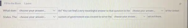 Fill in the Blank 1 point
What does square  do? You can find a very meaningful answer to that question in the square  v of the United choose your answer...
States. The square  system of government was created to serve the square  v set out there. v