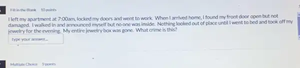 Fill in the Blank 10 points
I left my apartment at 7:00am, locked my doors and went to work.When I arrived home, I found my front door open but not
damaged. I walked in and announced myself but no one was inside. Nothing looked out of place until I went to bed and took off my
jewelry for the evening My entire jewelry box was gone. What crime is this?
square  .