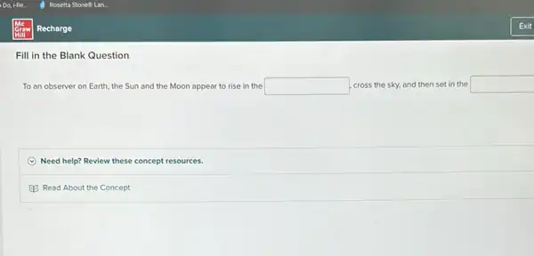 Fill in the Blank Question
To an observer on Earth, the Sun and the Moon appear to rise in the square  cross the sky, and then set in the square 
Need help? Review these concept resources.
Read About the Concept