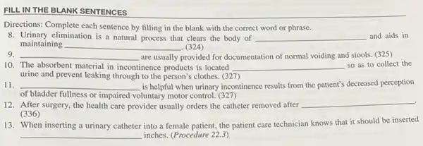 FILL IN THE BLANK SENTENCES
Directions: Complete each sentence by filling in the blank with the correct word or phrase.
8. Urinary elimination is a natural process that clears the body of __ and aids in
maintaining __ . (324)
__ are usually provided for documentation of normal voiding and stools. (325)
10. The absorbent material in incontinence products is located __ so as to collect the
urine and prevent leaking through to the person's clothes. (327)
__ is helpful when urinary incontinence results from the patient's decreased perception
of bladder fullness or impaired voluntary motor control.(327)
12. After surgery, the health care provider usually orders the catheter removed after
__ .
(336)
13. When inserting a urinary catheter into a female patient, the patient care technician knows that it should be inserted
__ inches. (Procedure 22.3)