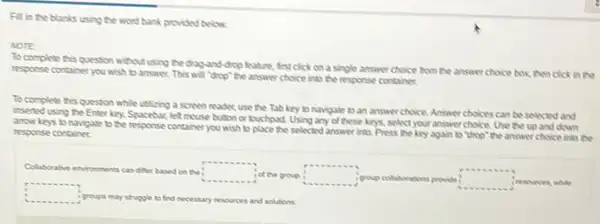 Fill in the blanks using the word bank provided below
NOTE
To complete this question without using the dragand drop leature, first click on a single answer choice from the answer choice box, then click in the
response container you wish to answer. This will "drop"the answer choice into the response containes.
To complete this question while utilizing a screen reader, use the Tab key to navigate to an answer choice. Answer choices can be solected and
inserted using the Enter key. Spacebar, let mouse button or louchpad. Using any of these keys, select your answer choice. Use the up and down
anow keys to navigate to the response container you wish to place the selected answer into. Press the key again to thop" the answer choice into the response container
Colaborative environments candiffer based on the square 
-.
iol the group square  igroup colal	provide : square  inesources, while
collaborations
square 
igroups may struggle to find necessary resources and solutions.