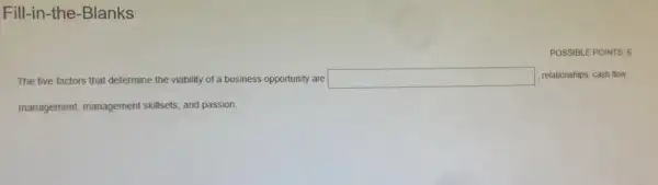 Fill-in-the-Blanks
POSSIBLE POINTS: 6
The five factors that determine the viability of a business opportunity are square  , relationships, cash flow
management, management skillsets, and passion.