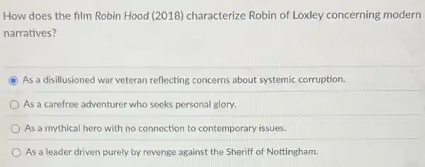 How does the film Robin Hood (2018)characterize Robin of Loxley concerning modern
narratives?
As a disillusioned war veteran reflecting concerns about systemic corruption.
As a carefree adventurer who seeks personal glory.
As a mythical hero with no connection to contemporary issues.
As a leader driven purely by revenge against the Sheriff of Nottingham.