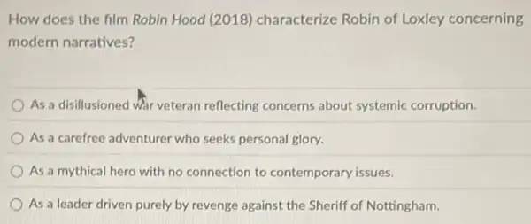 How does the film Robin Hood (2018)characterize Robin of Loxley concerning
modern narratives?
As a disillusioned Wir veteran reflecting concerns about systemic corruption.
As a carefree adventurer who seeks personal glory.
As a mythical hero with no connection to contemporary issues.
As a leader driven purely by revenge against the Sheriff of Nottingham.