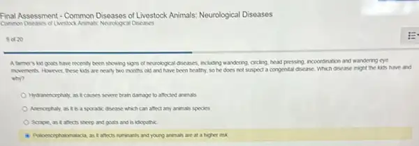 Final Assessment - Common Diseases of Livestock Animals:Neurological Diseases
Common Diseases of Livestock Animals Neurological Diseases
9 ot 20
A tarmer's kid gouts have recently been showing signs of neurological diseases including wandering, circling, head pressing, incoordination and wandering eye
movements. However, these kits are nearly two months old and have been healthy, so he does not suspect a congenital disease. Which disease might the kids have and
why?
Hydranencephaly, as it causes severe brain damage to affected animals
Anencephaly, as it is a sporadic disease which can affect any animals species
Scrapie, as it affects sheep and goats and is idiopathic
Policencephalomatocia, as it affects ruminants and young animals are at a higher risk