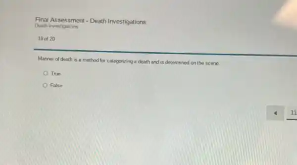 Final Assessment - Death Investigations
Death Investigations
19 of 20
Manner of death is a method for categorizing a death and is determined on the scene.
True
False