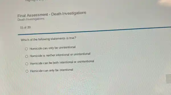 Final Assessment - Death Investigations
Death Investigations
15 of 20
Which of the following statements is true?
Homicide can only be unintentional
Homicide is neither intentional or unintentional
Homicide can be both intentional or unintentional
Homicide can only be intentional