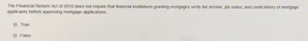 The Financial Reform Act of 2010 does not require that financial institutions granting mortgages verify the income, job status, and credit history of mortgage
applicants before approving mortgage applications
True
False