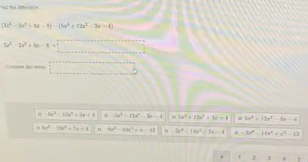 Find the difference:
(3x^3-2x^2+4x-8)-(5x^3+12x^2-3x-4)
3x^3-2x^2+4x-8+square 
Combine like terms square 
-5x^3-12x^2+3x+4
-5x^3-12x^2-3x-4
5x^3+12x^2+3x+4
5x^3+12x^2-3x-4
: 8x^3-10x^2+7x+4
-8x^3-10x^2+x-12
-2x^3-14x^2+7x-4
: -2x^6-14x^4+x^2-12