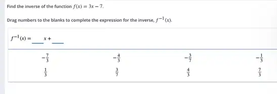 Find the inverse of the function f(x)=3x-7
Drag numbers to the blanks to complete the expression for the inverse. f^-1(x)
f^-1(x)=ldots x+
-(7)/(3)
(1)/(3)
-(4)/(3)
(3)/(7)
-(3)/(7)
-(1)/(3)
(7)/(3)